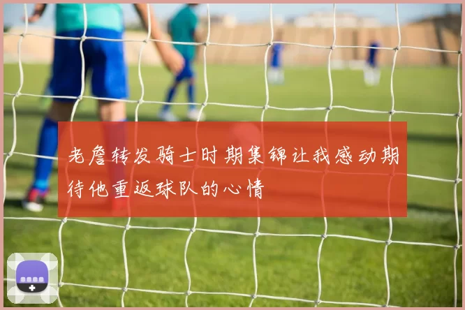 老詹转发骑士时期集锦让我感动期待他重返球队的心情