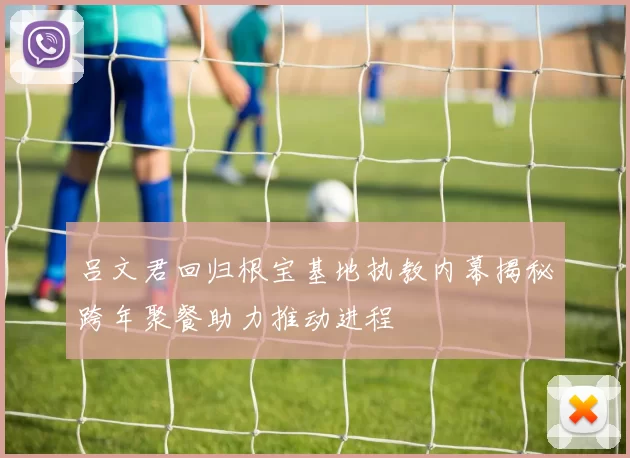 吕文君回归根宝基地执教内幕揭秘跨年聚餐助力推动进程