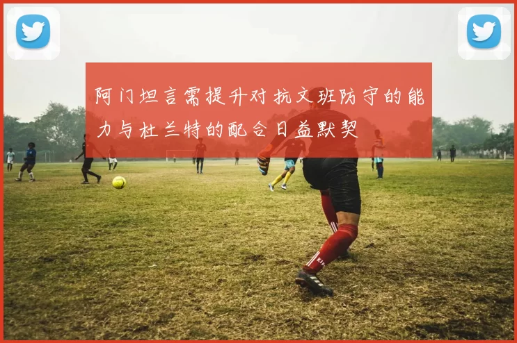 阿门坦言需提升对抗文班防守的能力与杜兰特的配合日益默契
