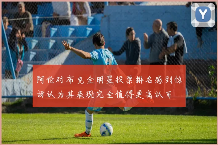 阿伦对布克全明星投票排名感到惊讶认为其表现完全值得更高认可