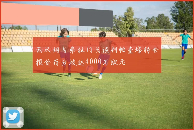 西汉姆与弗拉门戈谈判帕奎塔转会报价存分歧达4000万欧元