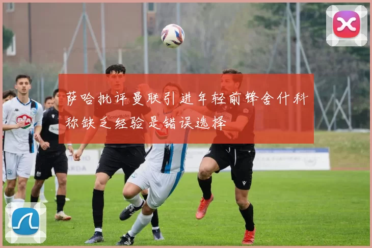 萨哈批评曼联引进年轻前锋舍什科称缺乏经验是错误选择
