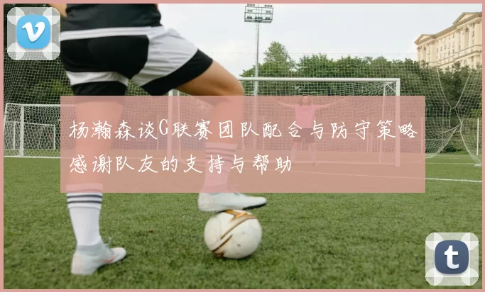 杨瀚森谈G联赛团队配合与防守策略感谢队友的支持与帮助