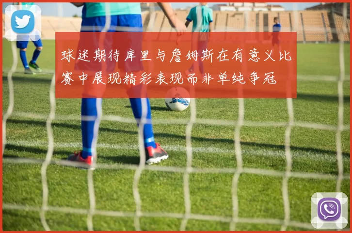 球迷期待库里与詹姆斯在有意义比赛中展现精彩表现而非单纯争冠