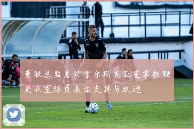 曼联总监看好索尔斯克亚重掌教鞭更衣室球员表示支持与欢迎